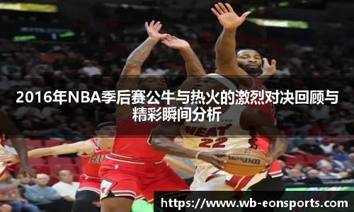 2016年NBA季后赛公牛与热火的激烈对决回顾与精彩瞬间分析